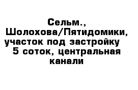 Сельм., Шолохова/Пятидомики, участок под застройку - 5 соток, центральная канали